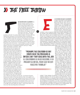 ii THE FREE THROW
                                                                                                             L CULPABLE DE QUE CALDERÓN
                                                                                                             se haya convertido en una máquina
                                     HE REASON WHY CALDERÓN has                                              perfecta desde los 4,60 metros se
                                     become a perfect machine from a                                         llama Dave Hopla. Antes de que se
                                     distance of 4.60 metres goes by the                                     convirtiese en su entrenador per-
                                     name of Dave Hopla. Before he be-                                       sonal, lo único que separaba al es-
                                     came José Manuel‘s personal trainer,                                    pañol de la excelencia eran unos
                                     the only thing that separated the                                       grados de apertura de sus codos al
                                     Spaniard from excellence was opening                                    final de los tiros. “Tienes que cerrar-
                                     up his elbows a few degrees too much                                    los más y darle una mayor parábola
                                     at the end of the shots. “You have to   al balón”, le dijo el maestro Hopla, que ya había mejorado el tiro
                                     close them more and give a bigger       de estrellas como Michael Jordan o Kobe Bryant. Y Calderón le
parabola to the ball”, his teacher told him. Hopla is the same man who       hizo caso. Cada vez que el español encesta hace el mismo gesto:
improved the shooting of stars like Michael Jordan and Kobe Bry-             El base de los Raptors estira ambos brazos y conecta sus dedos
ant. And Calderón took note of what he said. Every time the Spaniard         índice y pulgar formando sendos círculos triunfales. El gesto se ha
scores a basket he makes the same gesture. The Raptors base stretch-         hecho tan popular que hasta el mismísimo Lebron King James lo
es both arms and connects his index fingers and thumbs to form tri-          utilizó la temporada pasada. “Empecé a hacerlo de broma en un
umphant circles. The gesture has become so popular that even Lebron          entrenamiento, y me parece algo bonito ver a tanta gente imitán-
King James used it last season. “I started doing it as a joke in training,   dolo”. Su quinteto ideal de la historia sería el formado por “Magic,
and it seems nice to me to see so many people imitating it. His ideal        Jordan, Bird, Barkley y O’Neal”, y refiriéndose al presente cree que
quintet in the history of basketball would be made up of “Magic,             el duelo Bryant-Lebron puede llegar a ser como el mítico Jordan
Jordan, Bird, Barkley and O’Neal”. Refer-                                                                      versus Bird, aunque para eso “aún
ring to present times, he believes that                                                                        hace falta que se enfrenten en una
the Bryant-Lebron duel could end up                                                                            final”. A Calderón se le nota en la
matching the one between the legendary                                                                         cara: vive un momento dulce. El
Jordan against Bird, although for this it’s                                                                    dinero que se gana en la mejor
“necessary that they face each other in a                                                                      liga del mundo, también ayuda.
final”. You can tell from Calderón’s face                                                                      “Estoy harto de que sólo me ha-
that times are good. The money he earns                                                                        blen de dinero. Tíos, sólo quiero
in the best league in the world also helps.                                                                    jugar a baloncesto, beber Pepsi y
“I am fed up when people only talk to                                                                          calzar unas Reebok”, le dijo en una
me about money.” “Guys, I only want                                                                            ocasión Shaquille O’Neal a un pe-
to play basketball, drink Pepsi and wear                                                                       riodista. Calderón, en cambio, no
Reeboks”, Shaquille O’Neal once told a                                                                         cree que en la NBA los jugadores
reporter. Calderón, on the other hand,                                                                         sean tratados como mercancía.
doesn’t believe that in the NBA the players                                                                    “Me parece que algunas veces son
are treated like merchandise. “It seems                                                                        reglas poco beneficiosas para los
to me at times that there are rules which                                                                      jugadores, pero tenemos otras co-
are of little benefit to the players, but we                                                                   sas que lo compensan”. De la NBA
have other things that compensate for it.”                                                                     le gusta todo: “Aquí estoy muy
He likes everything about the NBA. “I’m                                                                        cómodo, aunque quizá el calen-
very comfortable here, although perhaps                                                                        dario es algo alocado, y la presión
the calendar is a bit crazy. Also the pres-                                                                    es difícil, pero eso va con nuestro
sure is difficult, but that goes with the job”. A minimum 82 games,          trabajo”. Como mínimo 82 partidos a lo largo de siete meses de
during seven months of maximum demand. That’s why support is so              máxima exigencia. Por eso los apoyos son importantes. Tras la
important. Since his mate Jorge Garbajosa left the team, his best friend     salida del equipo de su compadre Jorge Garbajosa, su mejor amigo
in Toronto is Chris Bosh. José Manuel has already taken the star of the      en Toronto es Crish Bosh. José Manuel ya se ha llevado a la estrella
Raptors on holiday to his home in Extremadura where, since he was            de los Raptors de vacaciones a su casa, en Extremadura, donde
little, he has been conspiring with the ball to become the best base         desde pequeño el español conspiró con la pelota para convertirse
in the NBA. You never forget your origins. “I don’t know where I will        en el mejor base de la NBA. Los orígenes no se olvidan jamás: “No
retire, but I like everything about my homeland.”                            sé dónde me retiraré, pero de mi tierra me gusta todo”.




                                                                                                                             B A BY L O N M A G A Z I N E 61
 
