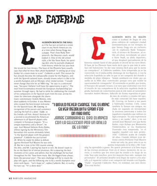 ii MR. CATERING
                                                                                                                 ALDERÓN BOTA EL BALÓN
                                                                                                                 como si acabase de llegar de una
                                      ALDERÓN BOUNCES THE BALL                                                   pista callejera de cualquier ciudad
                                      as if he has just arrived on a street                                      norteamericana en los tiempos en
                                      court in any North American city                                           que Snoop Dogg era un cachorro
                                      at a time when Snoop Dogg was                                              -así lo explicaría Rudy Tomjano-
                                      a puppy. That’s how Rudy Tom-                                              vich, el técnico de Houston-, al es-
                                      janovich, the Houston coach, would                                         tilo old school, recordando un poco
                                      explain it. One of the old school                                          a Steve Nash, su ídolo deportivo,
                                      style, a bit like Steve Nash, his sport-                                   al que desplazó parcialmente de la
                                      ing idol, who he partially displaced       historia cuando batió el año pasado el récord de los tiros libres.
                                      from history when he last year beat        El base de los Phoenix Suns suele decir que lo que más le satis-
     the record for free throws. The base of the Phoenix Suns usually            face del baloncesto “es dar una canasta fácil para que la anote
     says that what he most likes about basketball “is setting up an easy        un compañero”. A Calderón también. Esta temporada ya se ha
     basket for a team-mate to score”. Calderón as well. This season he          convertido en el indiscutible demiurgo de los Raptors, y con la
     has already become the indisputable creator for the Raptors, and            selección Española ya sabe lo que es ser campeón del mundo y
     with the Spanish national team, already knows what it is like to be         medalla de plata olímpica. “Jamás cambiaría ese título por un
     a world champion and an Olympic silver medal winner. “I would               anillo de la NBA -dice convencido- porque creo que tendré la
     never change that title for an NBA ring,” he says in a convinced            oportunidad de conseguirlo”. El extremeño se perdió, por lesión,
     way, “because I believe I will have the opportunity to get it.” The         el Europeo del pasado verano, y se tuvo que conformar con vivir
     man from Extremadura missed the European championship last                  el triunfo de sus compañeros de la selección española desde la
     summer through injury. He had to settle for celebrating the triumph         grada, haciendo de comentarista para la tele junto al carismático
     of his companions in the Spanish team from his seat, giving his             narrador Andrés Montes, fallecido de forma repentina el pasa-
     views for television alongside the charis-                                                               do mes de octubre y creador del apo-
     matic commentator Andrés Montes, who                                                                        do más conocido del base español,
     died suddenly in October. It was Montes                                                                     Mr. Catering, en honor a sus pases
     who created the best-known nickname                                                                          y habituales bandejas. Calde, como
     for the Spanish base, Mr. Catering, in                                                                       también le llaman sus amigos, no
     recognition of his passes and customary                                                                      duda un segundo en recomendar
     ‘putting the ball on a plate.’ Calde, as                                                                     la aventura americana a todos los
     his friends call him, doesn’t hesitate for                                                                   jugadores españoles que militan en
     a second to recommend the American                                                                           ligas europeas. “Es una experiencia
     adventure to all Spanish players who                                                                         única y un sueño”, dice, y en ese
     compete in European leagues. “It’s a                                                                         sentido José Manuel cree que Ricky
     unique experience and a dream”, he                                                                           Rubio, cuyo fichaje por Minnesota
     says. José Manuel believes Ricky Rubio,                                                                      Timberwolves se vio finalmente
     whose signing by the Minnesota Tim-                                                                          frustrado esta temporada, “es el
     berwolves this season ultimately failed,                                                                     jugador español con más proyec-
     “is the Spanish player with the greatest                                                                     ción”. Calderón acaba de cumplir
     potential”. Calderón has just turned                                                                         28 años. Cuando debutó (con de-
     28. When he made his debut (a defeat)                                                                       rrota) contra Portland Trail Blazers
     against Portland Trail Blazers he was only                                                                 tenía tan solo 24, pero esta es ya su
     24. But he is now in his fifth season among                                                            quinta temporada en la élite y Mr. Cate-
     the elite, and Mr. Catering has learnt to win. He doesn’t want to           ring ha aprendido a ganar. No quiere pertenecer a la lista negra
     be on the black list of eternal promises. He is enjoying the best           de las eternas promesas. Está en el mejor momento de su ca-
     moments of his career and admits that the challenges he has had             rrera, y confiesa que los retos que ha tenido a lo largo de su
     throughout his life “have been many. But the biggest have always            vida “han sido muchos, pero los mayores han sido siempre los
     been the personal ones”. The next challenge will be to reach the            personales”. El próximo desafío será llegar de nuevo a los play-
     play-offs again, and the following one to be a world champion once          offs, y el siguiente volver a ser campeón del mundo con España.
     more with Spain. “Let’s hope so”, replies Calderón. But, in reality,        “Ojalá”, responde Calderón. Pero, en realidad, sus ojos dicen:
     his eyes say: “It’s a done deal.”                                           “Eso está hecho”.




6 2 B A BY L O N M A G A Z I N E
 