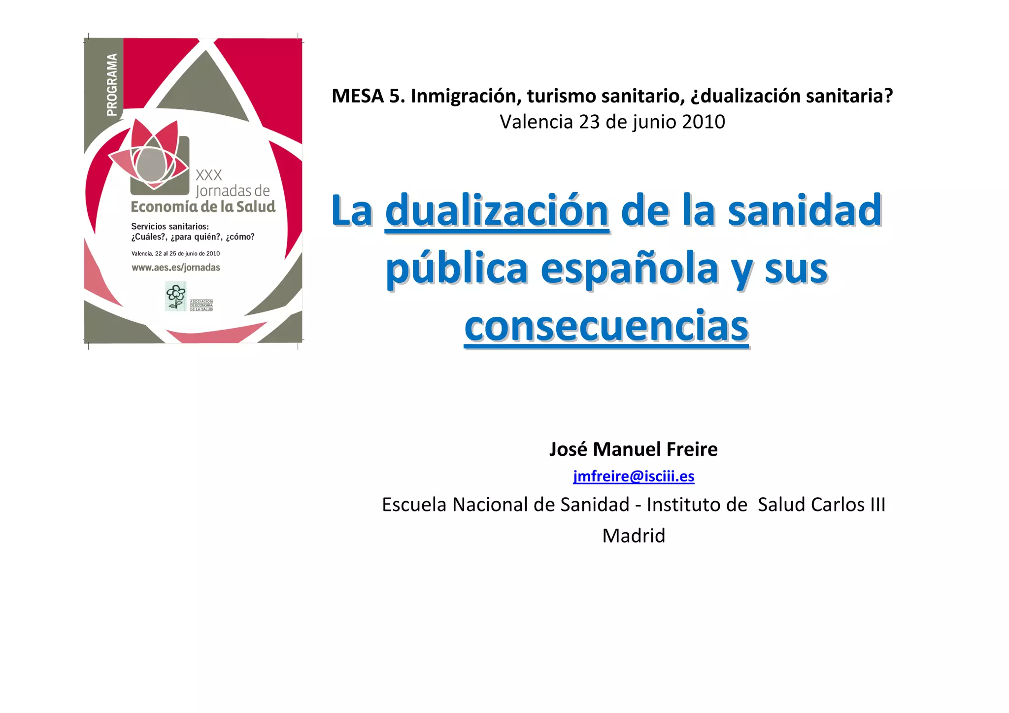 MESA 5. Inmigración, turismo sanitario, ¿dualización sanitaria?
                  Valencia 23 de junio 2010



La dualización de la sanidad
   pública española y sus
      consecuencias

                        José Manuel Freire
                           jmfreire@isciii.es
     Escuela Nacional de Sanidad - Instituto de Salud Carlos III
                             Madrid
 