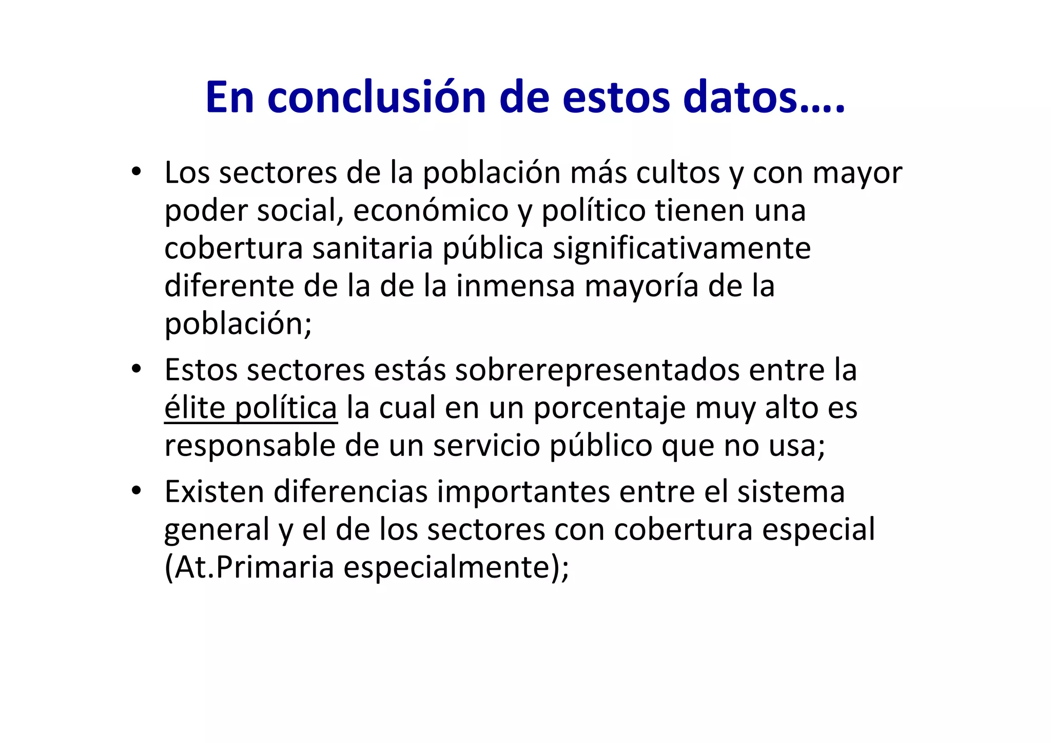 En conclusión de estos datos….
• Los sectores de la población más cultos y con mayor
  poder social, económico y político tienen una
  cobertura sanitaria pública significativamente
  diferente de la de la inmensa mayoría de la
  población;
• Estos sectores estás sobrerepresentados entre la
  élite política la cual en un porcentaje muy alto es
  responsable de un servicio público que no usa;
• Existen diferencias importantes entre el sistema
  general y el de los sectores con cobertura especial
  (At.Primaria especialmente);
 