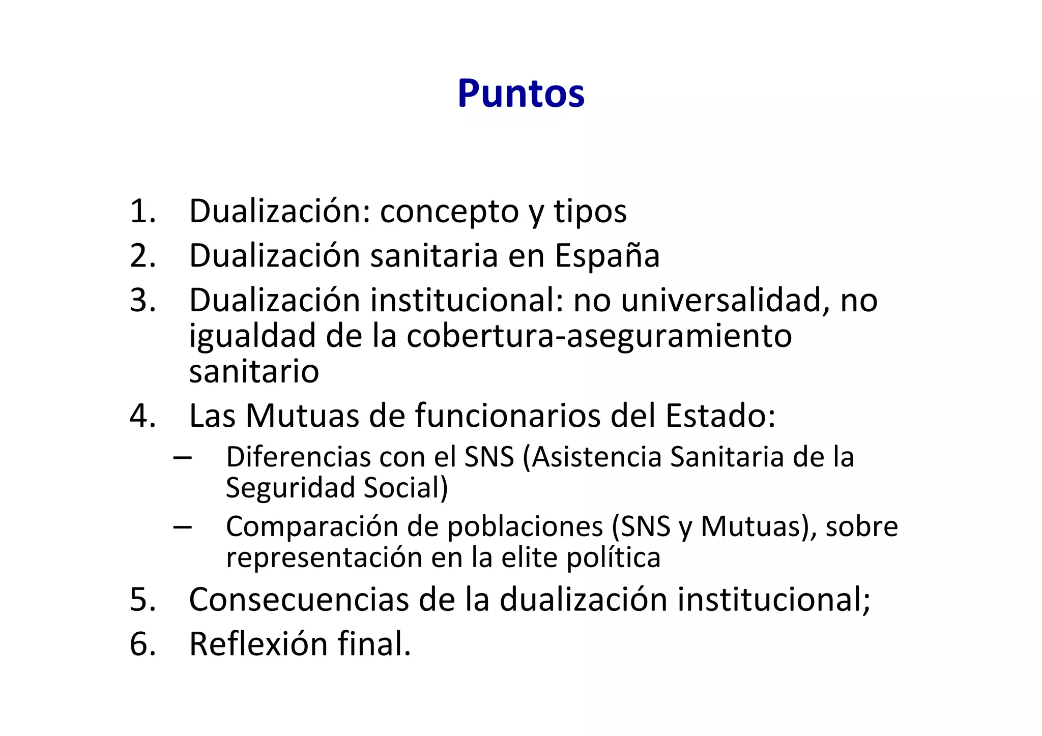 Puntos

1. Dualización: concepto y tipos
2. Dualización sanitaria en España
3. Dualización institucional: no universalidad, no
   igualdad de la cobertura-aseguramiento
   sanitario
4. Las Mutuas de funcionarios del Estado:
  –   Diferencias con el SNS (Asistencia Sanitaria de la
      Seguridad Social)
  –   Comparación de poblaciones (SNS y Mutuas), sobre
      representación en la elite política
5. Consecuencias de la dualización institucional;
6. Reflexión final.
 