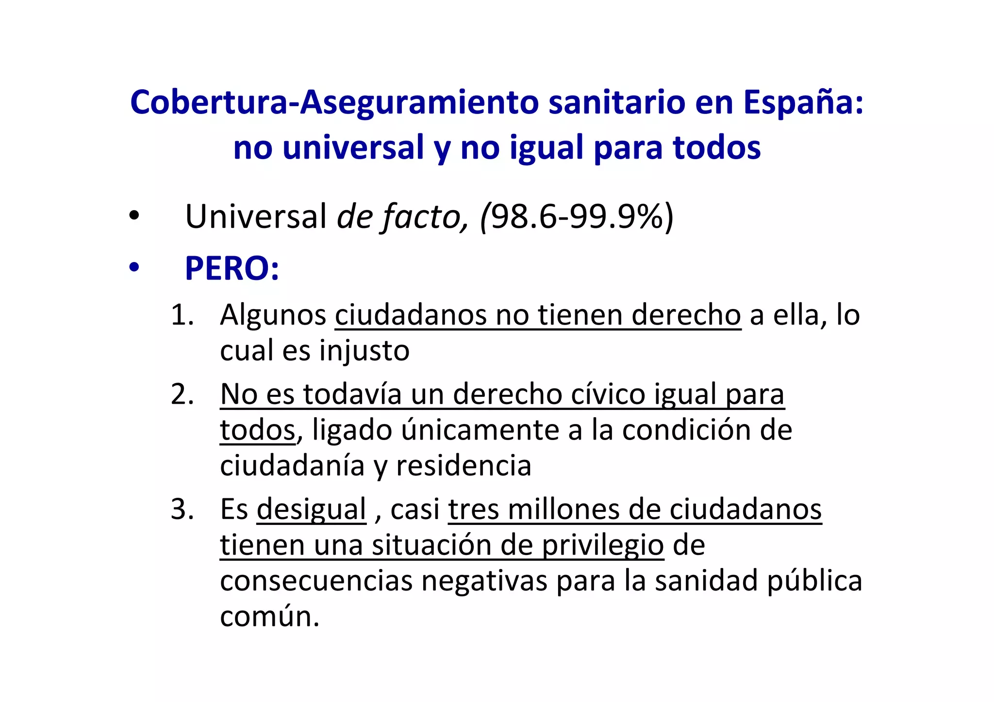 Cobertura-Aseguramiento sanitario en España:
      no universal y no igual para todos
•    Universal de facto, (98.6-99.9%)
•    PERO:
    1. Algunos ciudadanos no tienen derecho a ella, lo
       cual es injusto
    2. No es todavía un derecho cívico igual para
       todos, ligado únicamente a la condición de
       ciudadanía y residencia
    3. Es desigual , casi tres millones de ciudadanos
       tienen una situación de privilegio de
       consecuencias negativas para la sanidad pública
       común.
 