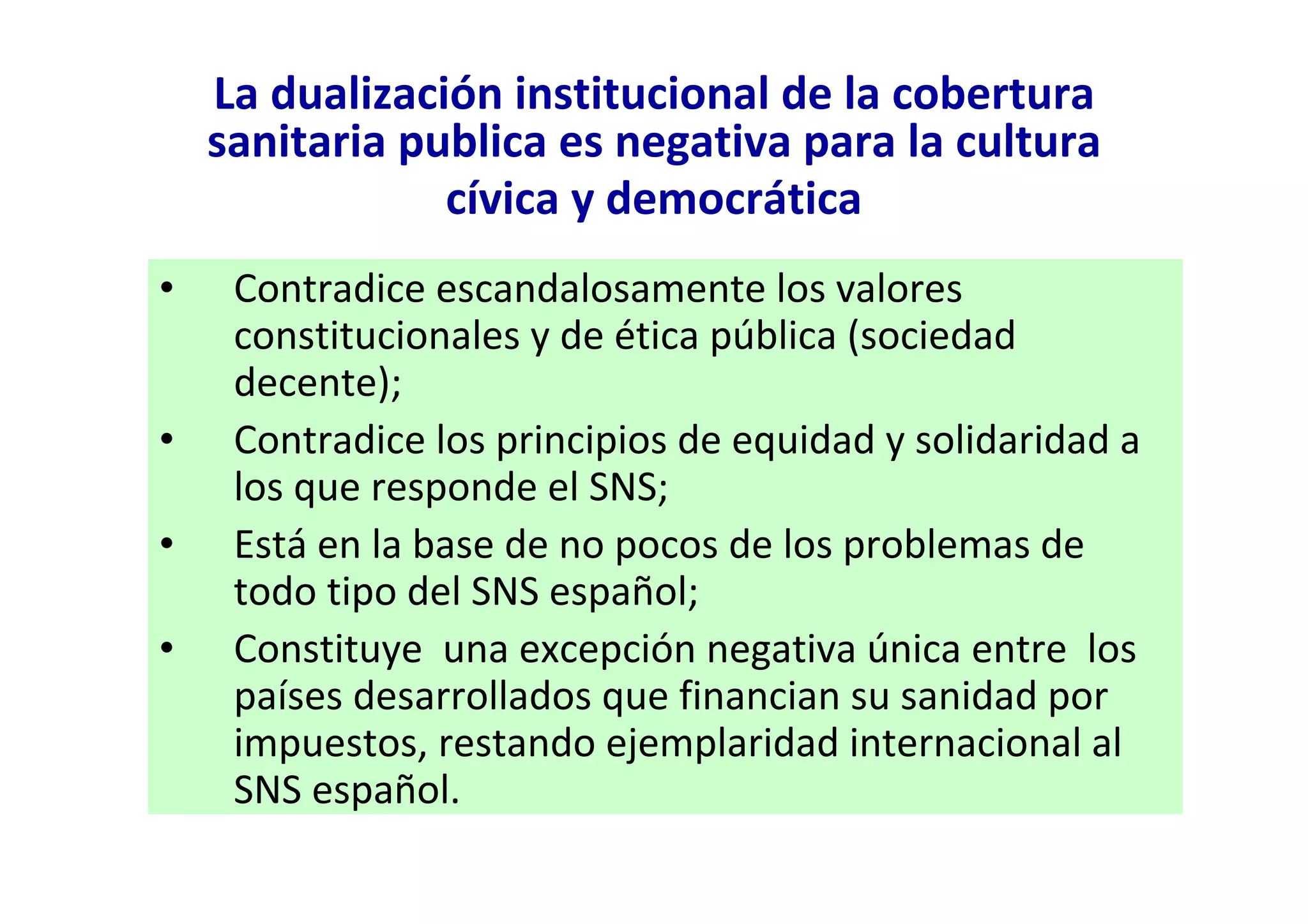 La dualización institucional de la cobertura
    sanitaria publica es negativa para la cultura
                cívica y democrática
•    Contradice escandalosamente los valores
     constitucionales y de ética pública (sociedad
     decente);
•    Contradice los principios de equidad y solidaridad a
     los que responde el SNS;
•    Está en la base de no pocos de los problemas de
     todo tipo del SNS español;
•    Constituye una excepción negativa única entre los
     países desarrollados que financian su sanidad por
     impuestos, restando ejemplaridad internacional al
     SNS español.
 