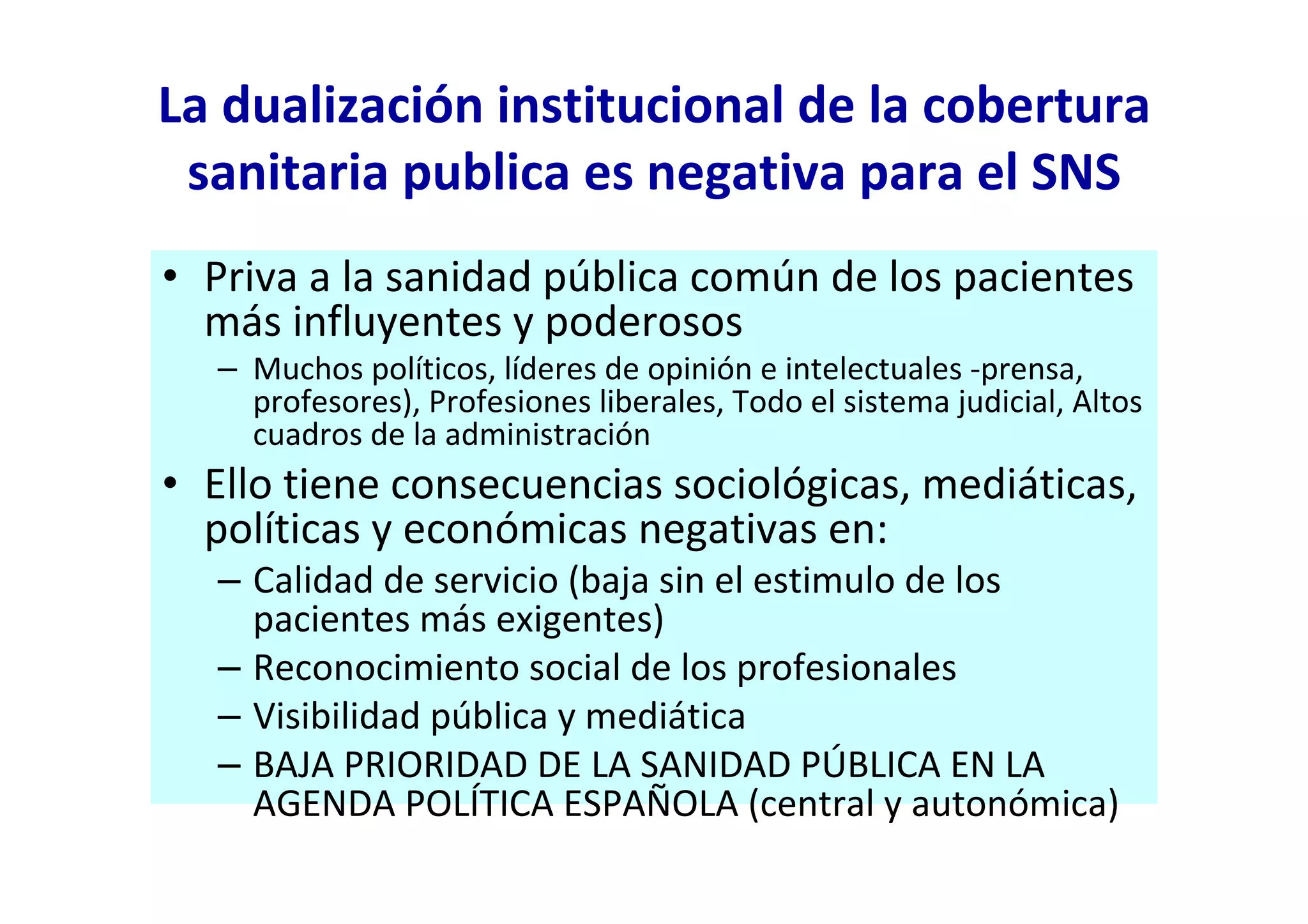 La dualización institucional de la cobertura
 sanitaria publica es negativa para el SNS
• Priva a la sanidad pública común de los pacientes
  más influyentes y poderosos
  – Muchos políticos, líderes de opinión e intelectuales -prensa,
    profesores), Profesiones liberales, Todo el sistema judicial, Altos
    cuadros de la administración
• Ello tiene consecuencias sociológicas, mediáticas,
  políticas y económicas negativas en:
  – Calidad de servicio (baja sin el estimulo de los
    pacientes más exigentes)
  – Reconocimiento social de los profesionales
  – Visibilidad pública y mediática
  – BAJA PRIORIDAD DE LA SANIDAD PÚBLICA EN LA
    AGENDA POLÍTICA ESPAÑOLA (central y autonómica)
 