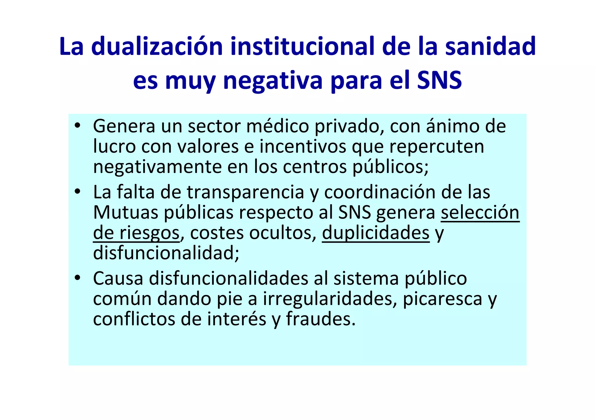La dualización institucional de la sanidad
      es muy negativa para el SNS
 • Genera un sector médico privado, con ánimo de
   lucro con valores e incentivos que repercuten
   negativamente en los centros públicos;
 • La falta de transparencia y coordinación de las
   Mutuas públicas respecto al SNS genera selección
   de riesgos, costes ocultos, duplicidades y
   disfuncionalidad;
 • Causa disfuncionalidades al sistema público
   común dando pie a irregularidades, picaresca y
   conflictos de interés y fraudes.
 