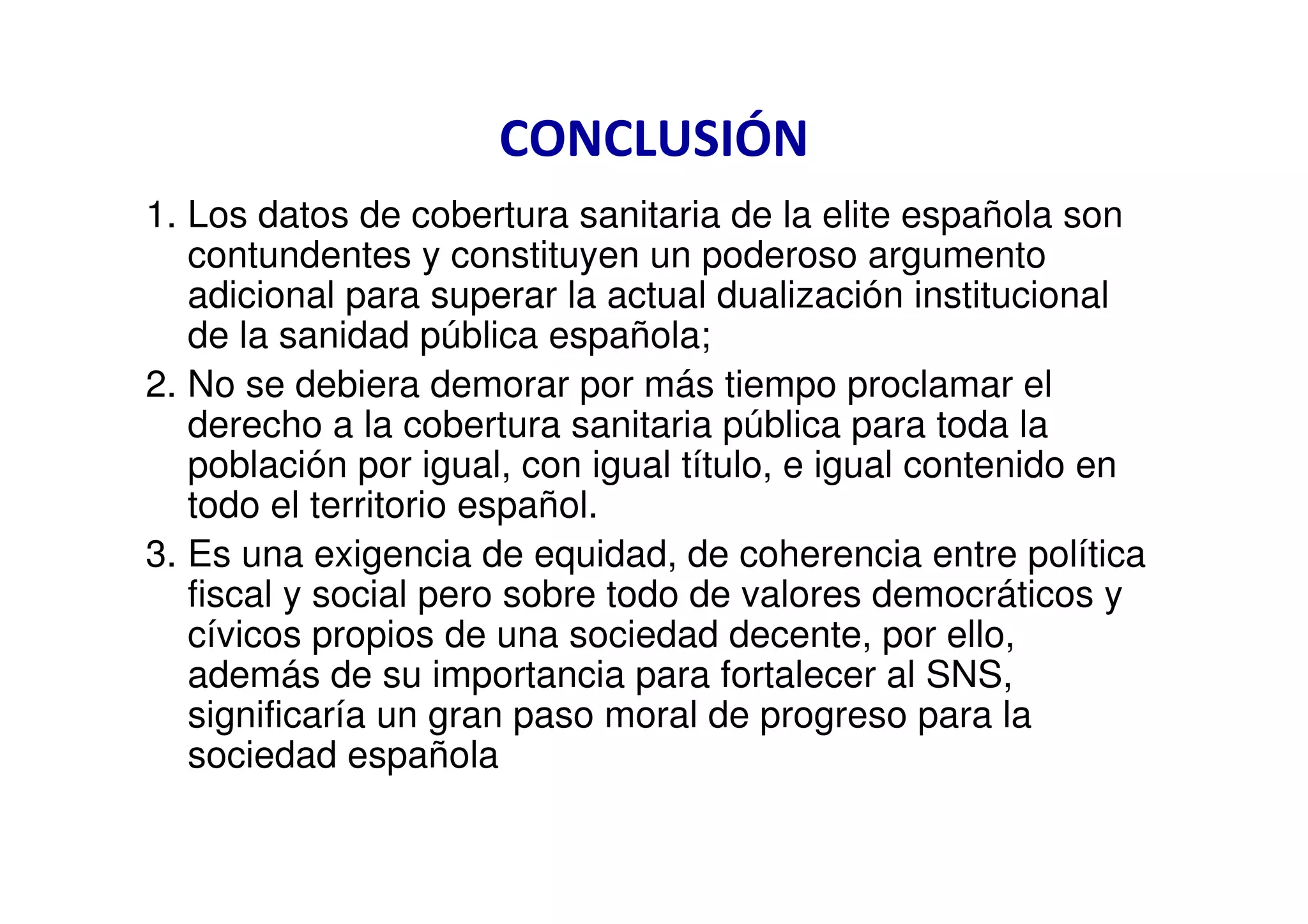 CONCLUSIÓN
1. Los datos de cobertura sanitaria de la elite española son
   contundentes y constituyen un poderoso argumento
   adicional para superar la actual dualización institucional
   de la sanidad pública española;
2. No se debiera demorar por más tiempo proclamar el
   derecho a la cobertura sanitaria pública para toda la
   población por igual, con igual título, e igual contenido en
   todo el territorio español.
3. Es una exigencia de equidad, de coherencia entre política
   fiscal y social pero sobre todo de valores democráticos y
   cívicos propios de una sociedad decente, por ello,
   además de su importancia para fortalecer al SNS,
   significaría un gran paso moral de progreso para la
   sociedad española
 