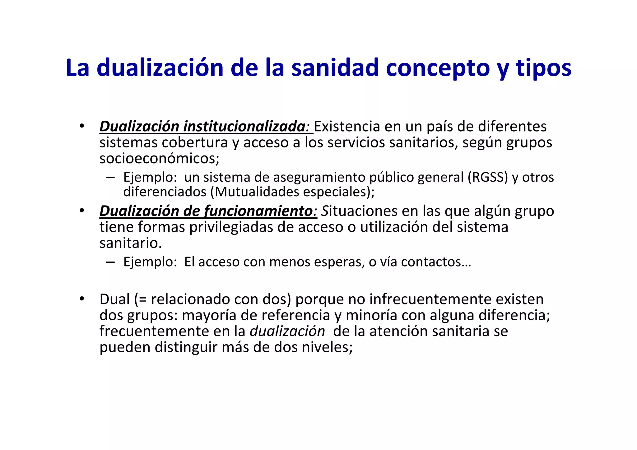 La dualización de la sanidad concepto y tipos

 • Dualización institucionalizada: Existencia en un país de diferentes
   sistemas cobertura y acceso a los servicios sanitarios, según grupos
   socioeconómicos;
     – Ejemplo: un sistema de aseguramiento público general (RGSS) y otros
       diferenciados (Mutualidades especiales);
 • Dualización de funcionamiento: Situaciones en las que algún grupo
   tiene formas privilegiadas de acceso o utilización del sistema
   sanitario.
     – Ejemplo: El acceso con menos esperas, o vía contactos…

 • Dual (= relacionado con dos) porque no infrecuentemente existen
   dos grupos: mayoría de referencia y minoría con alguna diferencia;
   frecuentemente en la dualización de la atención sanitaria se
   pueden distinguir más de dos niveles;
 