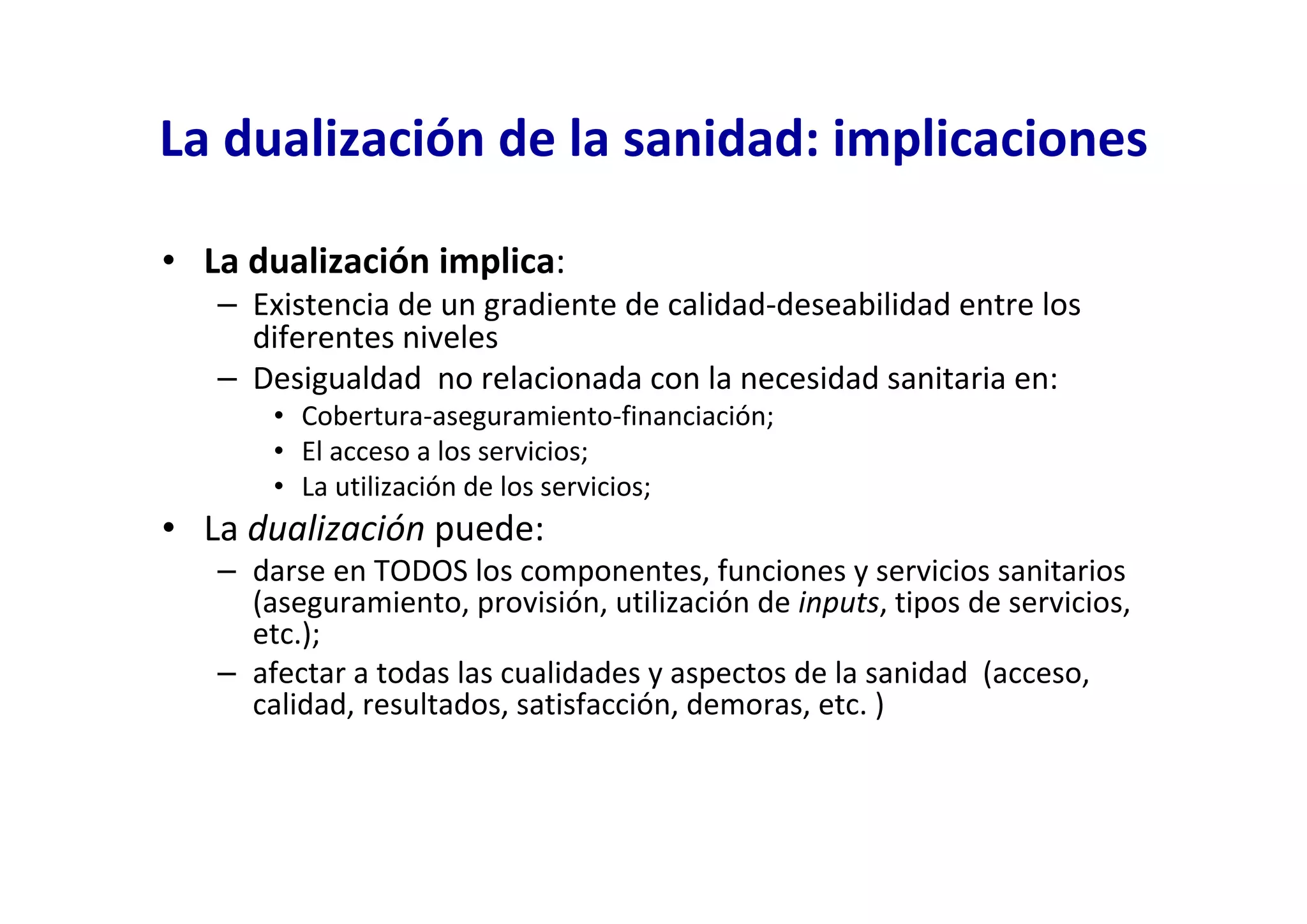 La dualización de la sanidad: implicaciones

• La dualización implica:
   – Existencia de un gradiente de calidad-deseabilidad entre los
     diferentes niveles
   – Desigualdad no relacionada con la necesidad sanitaria en:
       • Cobertura-aseguramiento-financiación;
       • El acceso a los servicios;
       • La utilización de los servicios;
• La dualización puede:
   – darse en TODOS los componentes, funciones y servicios sanitarios
     (aseguramiento, provisión, utilización de inputs, tipos de servicios,
     etc.);
   – afectar a todas las cualidades y aspectos de la sanidad (acceso,
     calidad, resultados, satisfacción, demoras, etc. )
 