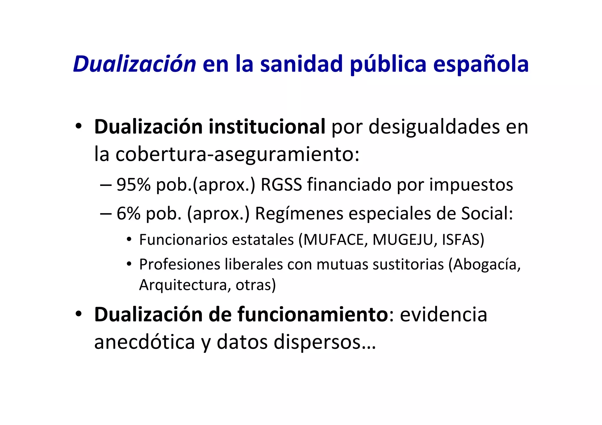 Dualización en la sanidad pública española

• Dualización institucional por desigualdades en
  la cobertura-aseguramiento:
  – 95% pob.(aprox.) RGSS financiado por impuestos
  – 6% pob. (aprox.) Regímenes especiales de Social:
     • Funcionarios estatales (MUFACE, MUGEJU, ISFAS)
     • Profesiones liberales con mutuas sustitorias (Abogacía,
       Arquitectura, otras)
• Dualización de funcionamiento: evidencia
  anecdótica y datos dispersos…
 