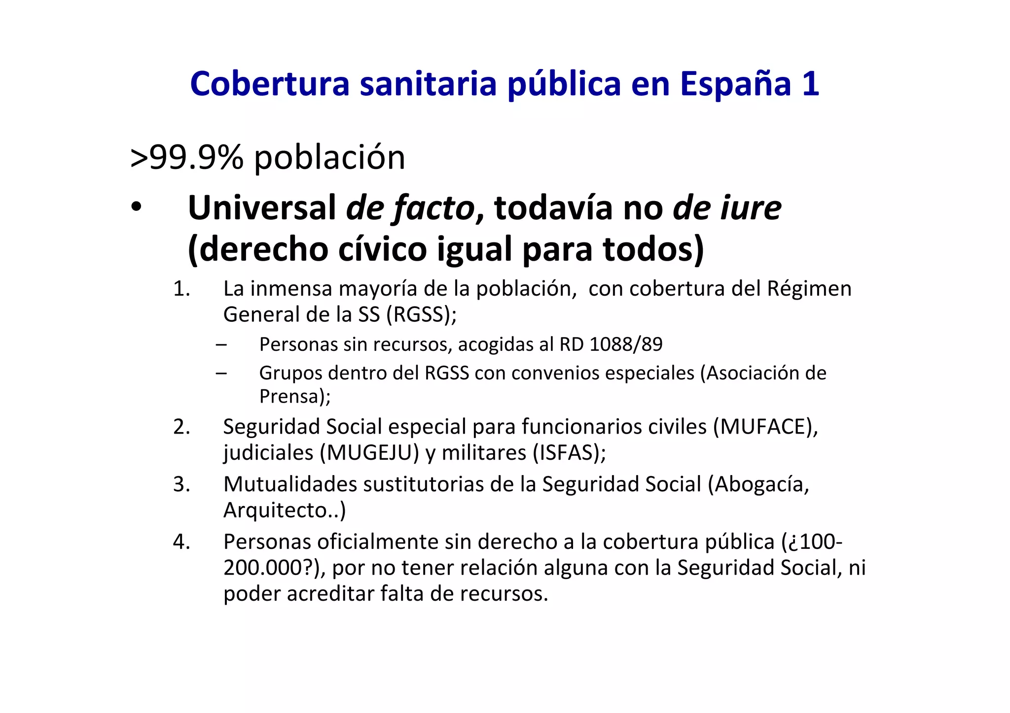Cobertura sanitaria pública en España 1
>99.9% población
• Universal de facto, todavía no de iure
   (derecho cívico igual para todos)
  1.   La inmensa mayoría de la población, con cobertura del Régimen
       General de la SS (RGSS);
       –   Personas sin recursos, acogidas al RD 1088/89
       –   Grupos dentro del RGSS con convenios especiales (Asociación de
           Prensa);
  2.   Seguridad Social especial para funcionarios civiles (MUFACE),
       judiciales (MUGEJU) y militares (ISFAS);
  3.   Mutualidades sustitutorias de la Seguridad Social (Abogacía,
       Arquitecto..)
  4.   Personas oficialmente sin derecho a la cobertura pública (¿100-
       200.000?), por no tener relación alguna con la Seguridad Social, ni
       poder acreditar falta de recursos.
 