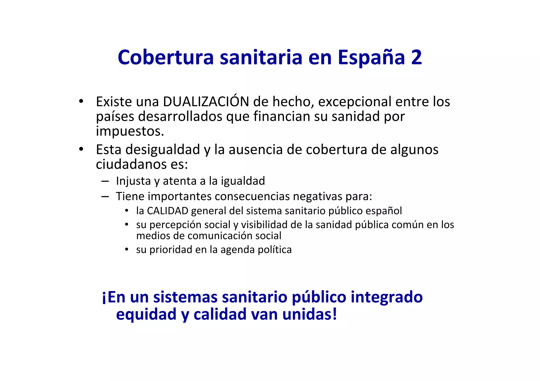 Cobertura sanitaria en España 2
• Existe una DUALIZACIÓN de hecho, excepcional entre los
  países desarrollados que financian su sanidad por
  impuestos.
• Esta desigualdad y la ausencia de cobertura de algunos
  ciudadanos es:
   – Injusta y atenta a la igualdad
   – Tiene importantes consecuencias negativas para:
       • la CALIDAD general del sistema sanitario público español
       • su percepción social y visibilidad de la sanidad pública común en los
         medios de comunicación social
       • su prioridad en la agenda política



   ¡En un sistemas sanitario público integrado
     equidad y calidad van unidas!
 