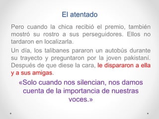 El atentado
Pero cuando la chica recibió el premio, también
mostró su rostro a sus perseguidores. Ellos no
tardaron en localizarla.
Un día, los talibanes pararon un autobús durante
su trayecto y preguntaron por la joven pakistaní.
Después de que diese la cara, le dispararon a ella
y a sus amigas.
«Solo cuando nos silencian, nos damos
cuenta de la importancia de nuestras
voces.»
 