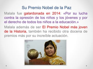 Su Premio Nobel de la Paz
Malala fue galardonada en 2014: «Por su lucha
contra la opresión de los niños y los jóvenes y por
el derecho de todos los niños a la educación.»
Malala además de ser El Premio Nobel más joven
de la Historia, también ha recibido otra docena de
premios más por su increíble actuación.
 
