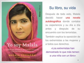 Su libro, su vida
Después de todo esto, Malala
decidió hacer una novela
autobiográfica donde contaba
su experiencia y su día a día
antes y después de su
encuentro con los terroristas.
También explica la oposición de
los extremistas a las mujeres y
a todos sus derechos.
«Los extremistas han
demostrado lo que más temen:
a una niña con un libro»
 