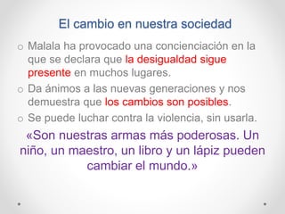 El cambio en nuestra sociedad
o Malala ha provocado una concienciación en la
que se declara que la desigualdad sigue
presente en muchos lugares.
o Da ánimos a las nuevas generaciones y nos
demuestra que los cambios son posibles.
o Se puede luchar contra la violencia, sin usarla.
«Son nuestras armas más poderosas. Un
niño, un maestro, un libro y un lápiz pueden
cambiar el mundo.»
 