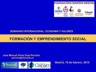 Madrid, 19 de febrero, 2015
José Manuel Pérez Díaz-Pericles
pericles@telecable.es
FORMACIÓN Y EMPRENDIMIENTO SOCIAL
SEMINARIO INTERNACIONAL: ECONOMÍA Y VALORES
 