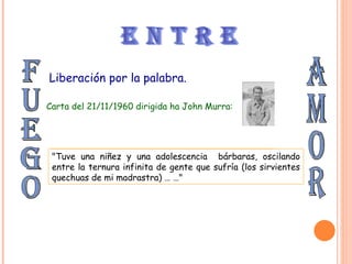 fuego amor e n t r e Liberación por la palabra. Carta del 21/11/1960 dirigida ha John Murra: “ Me crié sin hogar, huérfano, con una cruel madrastra y un padre vagabundo …” "Tuve una niñez y una adolescencia bárbaras, oscilando entre la ternura infinita de gente que sufría (los sirvientes quechuas de mi madrastra) … …"