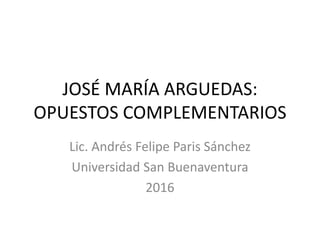 JOSÉ MARÍA ARGUEDAS:
OPUESTOS COMPLEMENTARIOS
Lic. Andrés Felipe Paris Sánchez
Universidad San Buenaventura
2016
 