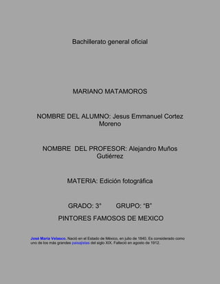 Bachillerato general oficial




                       MARIANO MATAMOROS


   NOMBRE DEL ALUMNO: Jesus Emmanuel Cortez
                  Moreno


      NOMBRE DEL PROFESOR: Alejandro Muños
                   Gutiérrez


                    MATERIA: Edición fotográfica


                     GRADO: 3°                  GRUPO: “B”
               PINTORES FAMOSOS DE MEXICO

José María Velasco. Nació en el Estado de México, en julio de 1840. Es considerado como
uno de los más grandes paisajistas del siglo XIX. Falleció en agosto de 1912.
 