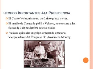 HECHOS IMPORTANTES 4TA PRESIDENCIA
 El Cuarto Velasquismo no duró sino quince meses.
 El pueblo de Cuenca le pidió a Velasco, no concurra a las
fiestas de 3 de noviembre de esta ciudad
 Velasco quiso dar un golpe, ordenando apresar al
Vicepresidente del Congreso Dr. Arosemena Monroy
 