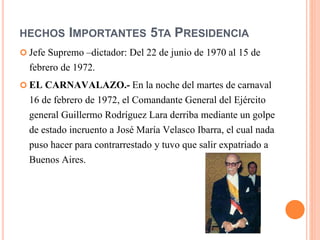 HECHOS IMPORTANTES 5TA PRESIDENCIA
 Jefe Supremo –dictador: Del 22 de junio de 1970 al 15 de
febrero de 1972.
 EL CARNAVALAZO.- En la noche del martes de carnaval
16 de febrero de 1972, el Comandante General del Ejército
general Guillermo Rodríguez Lara derriba mediante un golpe
de estado incruento a José María Velasco Ibarra, el cual nada
puso hacer para contrarrestado y tuvo que salir expatriado a
Buenos Aires.
 