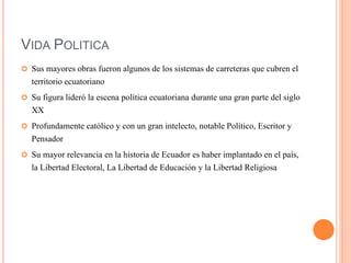 VIDA POLITICA
 Sus mayores obras fueron algunos de los sistemas de carreteras que cubren el
territorio ecuatoriano
 Su figura lideró la escena política ecuatoriana durante una gran parte del siglo
XX
 Profundamente católico y con un gran intelecto, notable Político, Escritor y
Pensador
 Su mayor relevancia en la historia de Ecuador es haber implantado en el país,
la Libertad Electoral, La Libertad de Educación y la Libertad Religiosa
 