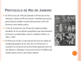 PROTOCOLO DE RIO DE JANEIRO
 El 29 de enero de 1942 fue firmado el Protocolo de Paz,
Amistad y Límites de Río de Janeiro, diseñado para poner
punto final al conflicto ecuatoriano-peruano sobre las
fronteras entre ambos países.
 A raíz de la firma de este Protocolo surgieron dudas
alrededor de los accidentes geográficos que determinaban
la frontera, produciéndose nuevos conflictos bélicos en
1981 y 1995.
 El Protocolo de Río, la descripción del área no refleja la
realidad geográfica de la zona. En este Protocolo, se
consideró la existencia de un divortium aquarum entre los
ríos Zamora y Santiago y la presencia de la Cordillera del
Cóndor (parte norte) como límite natural.
 