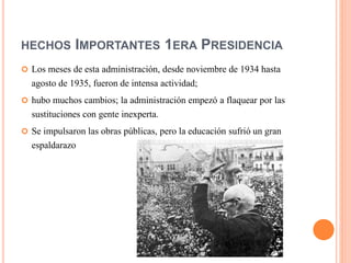HECHOS IMPORTANTES 1ERA PRESIDENCIA
 Los meses de esta administración, desde noviembre de 1934 hasta
agosto de 1935, fueron de intensa actividad;
 hubo muchos cambios; la administración empezó a flaquear por las
sustituciones con gente inexperta.
 Se impulsaron las obras públicas, pero la educación sufrió un gran
espaldarazo
 