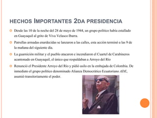 HECHOS IMPORTANTES 2DA PRESIDENCIA
 Desde las 10 de la noche del 28 de mayo de 1944, un grupo político había estallado
en Guayaquil al grito de Viva Velasco Ibarra.
 Patrullas armadas enardecidas se lanzaron a las calles, esta acción terminó a las 9 de
la mañana del siguiente día.
 La guarnición militar y el pueblo atacaron e incendiaron el Cuartel de Carabineros
acantonado en Guayaquil, el único que respaldaban a Arroyo del Río
 Renunció el Presidente Arroyo del Río y pidió asilo en la embajada de Colombia. De
inmediato el grupo político denominado Alianza Democrático Ecuatoriano ADE,
asumió transitoriamente el poder.
 