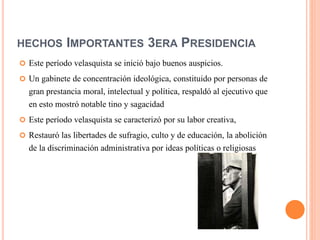 HECHOS IMPORTANTES 3ERA PRESIDENCIA
 Este período velasquista se inició bajo buenos auspicios.
 Un gabinete de concentración ideológica, constituido por personas de
gran prestancia moral, intelectual y política, respaldó al ejecutivo que
en esto mostró notable tino y sagacidad
 Este período velasquista se caracterizó por su labor creativa,
 Restauró las libertades de sufragio, culto y de educación, la abolición
de la discriminación administrativa por ideas políticas o religiosas
 