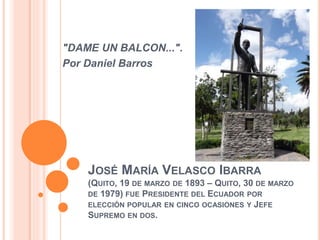 JOSÉ MARÍA VELASCO IBARRA
(QUITO, 19 DE MARZO DE 1893 – QUITO, 30 DE MARZO
DE 1979) FUE PRESIDENTE DEL ECUADOR POR
ELECCIÓN POPULAR EN CINCO OCASIONES Y JEFE
SUPREMO EN DOS.
"DAME UN BALCON...".
Por Daniel Barros
 