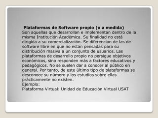 Plataformas de Software propio (o a medida)
Son aquellas que desarrollan e implementan dentro de la
misma Institución Académica. Su finalidad no está
dirigida a su comercialización. Se diferencian de las de
software libre en que no están pensadas para su
distribución masiva a un conjunto de usuarios. Las
plataformas de desarrollo propio no persigue objetivos
económicos, sino responden más a factores educativos y
pedagógicos. No se suelen dar a conocer al público en
general. Por tanto, de este último tipo de plataformas se
desconoce su número y los estudios sobre ellas
prácticamente no existen.
Ejemplo:
Plataforma Virtual: Unidad de Educación Virtual USAT

 