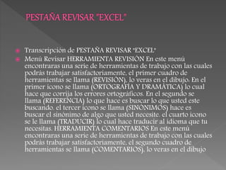  Transcripción de PESTAÑA REVISAR "EXCEL"
 Menú Revisar HERRAMIENTA REVISIÓN En este menú
encontraras una serie de herramientas de trabajo con las cuales
podrás trabajar satisfactoriamente, el primer cuadro de
herramientas se llama (REVISIÓN), lo veras en el dibujo: En el
primer icono se llama (ORTOGRAFÍA Y DRAMÁTICA) lo cual
hace que corrija los errores ortográficos. En el segundo se
llama (REFERENCIA) lo que hace es buscar lo que usted este
buscando. el tercer icono se llama (SINÓNIMOS) hace es
buscar el sinónimo de algo que usted necesite. el cuarto icono
se le llama (TRADUCIR) lo cual hace traducir al idioma que tu
necesitas. HERRAMIENTA COMENTARIOS En este menú
encontraras una serie de herramientas de trabajo con las cuales
podrás trabajar satisfactoriamente, el segundo cuadro de
herramientas se llama (COMENTARIOS), lo veras en el dibujo
 
