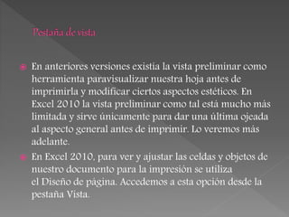  En anteriores versiones existía la vista preliminar como
herramienta paravisualizar nuestra hoja antes de
imprimirla y modificar ciertos aspectos estéticos. En
Excel 2010 la vista preliminar como tal está mucho más
limitada y sirve únicamente para dar una última ojeada
al aspecto general antes de imprimir. Lo veremos más
adelante.
 En Excel 2010, para ver y ajustar las celdas y objetos de
nuestro documento para la impresión se utiliza
el Diseño de página. Accedemos a esta opción desde la
pestaña Vista.
 