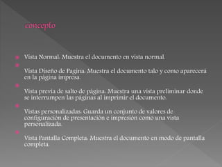  Vista Normal: Muestra el documento en vista normal.

Vista Diseño de Pagina: Muestra el documento talo y como aparecerá
en la página impresa.

Vista previa de salto de página: Muestra una vista preliminar donde
se interrumpen las páginas al imprimir el documento.

Vistas personalizadas: Guarda un conjunto de valores de
configuración de presentación e impresión como una vista
personalizada.

Vista Pantalla Completa: Muestra el documento en modo de pantalla
completa.
 