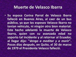 Muerte de Velasco Ibarra
• Su esposa Corina Parral de Velasco Ibarra
falleció en Buenos Aires, al caer de un bus
público, ya que los esposos Velasco Ibarra no
tenían vehículo, ni ningún otro bien material.
Este hecho adelantó la muerte de Velasco
Ibarra, quien con su avanzada edad no
soporto tal incidente y al retornar al Ecuador,
al llegar dijo: "Vengo a meditar y a morir".
Pocos días después, en Quito, el 30 de marzo
de 1979 el Presidente Velasco falleció.
 