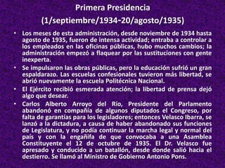 Primera Presidencia
(1/septiembre/1934-20/agosto/1935)
• Los meses de esta administración, desde noviembre de 1934 hasta
agosto de 1935, fueron de intensa actividad; entraba a controlar a
los empleados en las oficinas públicas, hubo muchos cambios; la
administración empezó a flaquear por las sustituciones con gente
inexperta.
• Se impulsaron las obras públicas, pero la educación sufrió un gran
espaldarazo. Las escuelas confesionales tuvieron más libertad, se
abrió nuevamente la escuela Politécnica Nacional.
• El Ejército recibió esmerada atención; la libertad de prensa dejó
algo que desear.
• Carlos Alberto Arroyo del Río, Presidente del Parlamento
abandonó en compañía de algunos diputados el Congreso, por
falta de garantías para los legisladores; entonces Velasco Ibarra, se
lanzó a la dictadura, a causa de haber abandonado sus funciones
de Legislatura, y no podía continuar la marcha legal y normal del
país y con la engañifa de que convocaba a una Asamblea
Constituyente el 12 de octubre de 1935. El Dr. Velasco fue
apresado y conducido a un batallón, desde donde salió hacia el
destierro. Se llamó al Ministro de Gobierno Antonio Pons.
 