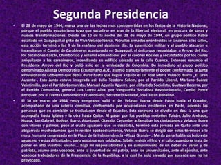 Segunda Presidencia
• El 28 de mayo de 1944, marca una de las fechas más controvertidas en los fastos de la Historia Nacional,
porque el pueblo ecuatoriano tuvo que sacudirse en aras de la libertad electoral, en procura de sanas y
nuevas transformaciones. Desde las 10 de la noche del 28 de mayo de 1944, un grupo político había
estallado en Guayaquil al grito de Viva Velasco Ibarra. Patrullas armadas enardecidas se lanzaron a las calles,
esta acción terminó a las 9 de la mañana del siguiente día. La guarnición militar y el pueblo atacaron e
incendiaron el Cuartel de Carabineros acantonado en Guayaquil, el único que respaldaban a Arroyo del Río,
los batallones Carchi, Chimborazo y Villamil comandados por el coronel Rosales y secundados por los civiles
aniquilaron a los carabineros, incendiando su edificio ubicado en la calle Cuenca. Entonces renunció el
Presidente Arroyo del Río y pidió asilo en la embajada de Colombia. De inmediato el grupo político
denominado Alianza Democrático Ecuatoriano ADE, asumió transitoriamente el poder, conformado la Junta
Provisional de Gobierno que debía durar hasta que llegue a Quito el Dr. José María Velasco Ibarra _El Gran
Ausente-. Esta Junta estuvo integrada así: Julio Teodoro Salem, por el Partido Liberal, Mariano Suárez
Veintimilla, por el Partido Comunista, Manuel Agustín Aguirre, por el Partido Socialista, Gustavo Becerra, por
el Partido Comunista, general Luis Larrea Alba, por Vanguardia Socialista Revolucionaria, Camilo Ponce
Enríquez, por el Frente Democrático Ecuatoriano, Secretario General, José Terán Robalino.
• El 30 de marzo de 1944 –muy temprano- salió el Dr. Velasco Ibarra desde Pasto hacia el Ecuador,
acompañado de una selecta comitiva, conformada por ecuatorianos residentes en Pasto, además las
personas que en comisión se trasladaron desde el Ecuador. Esta caravana se dividió en dos: la una que
acompaña hasta Ipiales y la otra hasta Quito. Al pasar por los pueblos norteños Tulcán, Julio Andrade,
Huaca, San Gabriel, Bolívar, Ibarra, Atuntaqui, Otavalo, Cayambe, aclamaban los ciudadanos a Velasco Ibarra
con vítores y palmas, pese al crudo aguacero que se desataba, terminó esta jornada en Quito ante una
abigarrada muchedumbre que le recibió apoteósicamente, Velasco Ibarra se dirigió con estos términos a la
masa humana congregada en la Plaza de la Independencia –Plaza Grande- . Me da pena hablaros bajo este
aguacero y estas dificultades, pero vosotros sois soldados. Sabéis resistir el frío y el calor, cuando se trata de
poner en alto vuestros ideales… Bajo mi responsabilidad y en cumplimiento de un deber de varón y de
patriota, asumo ante vosotros, ante la juventud de mi patria, ante los universitarios, ante el ejército, ante
vosotros trabajadores de la Presidencia de la República, a la cual he sido elevado por sucesos que no he
provocado.
 