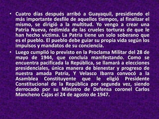 • Cuatro días después arribó a Guayaquil, presidiendo el
más importante desfile de aquellos tiempos, al finalizar el
mismo, se dirigió a la multitud. Yo vengo a crear una
Patria Nueva, redimida de las crueles torturas de que le
han hecho víctima. La Patria tiene un solo soberano que
es el pueblo. El pueblo debe guiar su propia vida según los
impulsos y mandatos de su conciencia.
• Luego cumplió lo previsto en la Proclama Militar del 28 de
mayo de 1944, que concluía manifestando. Como se
encuentra pacificada la República, se llamará a elecciones
presidenciales, única manera de bienestar y progreso de
nuestra amada Patria, Y Velasco Ibarra convocó a la
Asamblea Constituyente que le eligió Presidente
Constitucional de la República por segunda vez, siendo
derrocado por su Ministro de Defensa coronel Carlos
Mancheno Cajas el 24 de agosto de 1947.
 