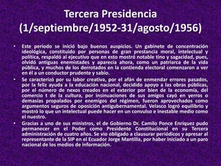 Tercera Presidencia
(1/septiembre/1952-31/agosto/1956)
• Este período se inició bajo buenos auspicios. Un gabinete de concentración
ideológica, constituido por personas de gran prestancia moral, intelectual y
política, respaldó al ejecutivo que en esto mostró notable tino y sagacidad, pues,
olvidó antiguas enemistades y aparecía ahora, como un patriarca de la vida
pública, y muchos de los derrotados en la contienda electoral comenzaron a ver
en él a un conductor prudente y sabio.
• Se caracterizó por su labor creativa, por el afán de enmendar errores pasados,
por la feliz ayuda a la educación nacional, decidido apoyo a las obras públicas,
por el número de nexos creados en el exterior por bien de la economía, del
comercio t de la cultura, por insinuaciones de sus amigos cayó en yerros o
demasías propalados por enemigos del régimen, fueron aprovechados como
argumentos seguros de oposición antigubernamental. Velasco logró equilibrio y
mostró lo que un intelectual puede hacer en un convulso e inestable medio como
el nuestro.
• Gracias a uno de sus ministros, el de Gobierno Dr. Camilo Ponce Enríquez pudo
permanecer en el Poder como Presidente Constitucional en su Tercera
administración de cuatro años. Se vio obligado a clausurar periódicos y apresar al
representante de la SIP en el Ecuador Jorge Mantilla, por haber iniciado a un paro
nacional de los medios de información.
 
