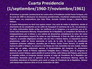 Cuarta Presidencia
(1/septiembre/1960-7/noviembre/1961)
• Al terminar su período constitucional de cuatro años el Presidente Camilo Ponce Enríquez, el 6
de junio de 1960 se efectuaron las elecciones presidenciales, triunfando ampliamente Velasco
Ibarra sobre sus contenedores don Galo Plaza, Gonzalo Cordero Crespo y Antonio Parra
Velasco.
• El Cuarto Velasquismo no duró sino quince meses. Una serie de males lo abatieron, siendo el
alzamiento de los estudiantes en las calles de Guayaquil el comienzo de su fin. Las pasiones y
los odios estimulados desde arriba, los conflictos en el Congreso y en particular con el Dr.
Carlos Julio Arosemena Monroy, Vicepresidente de la República, su compañero de fórmula, el
enloquecimiento por el dinero y una cadena de desaciertos, precipitaron la ruina. Así como
subió con abrumadora mayoría de votos se cayó fácilmente. A fines de 1961 el país era una
hoguera. La presión oligárquica cercaba una vez más a Velasco Ibarra, se impusieron nuevos
gravámenes, subió en forma alarmante el costo de la vida. En Cuenca los estudiantes
realizaron protestas callejeras, azuzados por El Rector Carlos Cueva Tamariz. El pueblo de
Cuenca le pidió a Velasco, no concurra a las fiestas de 3 de noviembre de esta ciudad, Velasco
quiso dar un golpe, ordenando apresar al Vicepresidente del Congreso Dr. Arosemena
Monroy, quien desde el Palacio Legislativo fustigaba duro a Velasco, pero el Congreso se
pronunció contra Velasco, quien perdió el control militar, salió Velasco del Palacio, para buscar
el respaldo militar, el Congreso declaró vacante el cargo de Presidente de la República por
abandono, llamando para el ejercicio al Dr. Carlos Julio Arosemena Monroy, quien de
inmediato abandonó el Panóptico para sumir el cargo de Presidente de la República. Velasco
salió desterrado a Buenos Aires el 11 de noviembre de 1961.
 