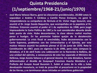 Quinta Presidencia
(1/septiembre/1968-21/junio/1970)
• José María Velasco Ibarra, ganó las elecciones presidenciales, 20.000 votos le
separaban a Andrés F. Córdova y Camilo Ponce Enríquez, no ganó la
Vicepresidencia su compañero de fórmula el Dr. Víctor Hugo Sicouret, sino
asumió el Dr. Jorge Zavala Baquerizo, que acompañaba en la papeleta al Dr.
Córdova. Entonces asumió el poder el 1 de septiembre de 1968, pero juzgó
improcedente la Carta Política de 1967,a la cual consideraba absurda desde
todo punto de vista. Hubo descontentos, la clase obrera realizó muchos
paros y huelgas. En las provincias habían quejas de la desatención
gubernamental. La crisis fiscal se avecindaba, hubo desavenencias con la
Corte Suprema, problemas con los Universitarios y el Ejército, por este
motivo Velasco asumió los poderes plenos el 22 de junio de 1970. Rota la
Constitución de 1967, puso en vigencia la de 1946, pero nada compuso la
dictadura, el 6 de abril hubo una sublevación en la Hacienda la Balbina, de
una unidad del ejército, a consecuencia de esto fue separado el Ministro de
Defensa, Jorge Acosta Velasco y el general Jácome. En esta dictadura, fueron
defenestrados el Alcalde de Guayaquil Francisco Huerta Montalvo y el
Prefecto del Guayas Assad Bucaram E. Subió el costo de la vida y hubo
devaluación monetaria, se trató de proscribir el precarismo en la propiedad
de las tierras, y se terminaron obras iniciadas en anteriores gobiernos.
 