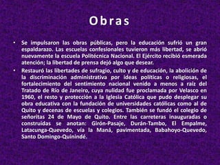 Obras
• Se impulsaron las obras públicas, pero la educación sufrió un gran
espaldarazo. Las escuelas confesionales tuvieron más libertad, se abrió
nuevamente la escuela Politécnica Nacional. El Ejército recibió esmerada
atención; la libertad de prensa dejó algo que desear.
• Restauró las libertades de sufragio, culto y de educación, la abolición de
la discriminación administrativa por ideas políticas o religiosas, el
fortalecimiento del sentimiento nacional venido a menos a raíz del
Tratado de Río de Janeiro, cuya nulidad fue proclamada por Velasco en
1960, el resto y protección a la Iglesia Católica que pudo desplegar su
obra educativa con la fundación de universidades católicas como al de
Quito y decenas de escuelas y colegios. También se fundó el colegio de
señoritas 24 de Mayo de Quito. Entre las carreteras inauguradas o
construidas se anotan: Girón-Pasaje, Durán-Tambo, El Empalme,
Latacunga-Quevedo, vía la Maná, pavimentada, Babahoyo-Quevedo,
Santo Domingo-Quinindé.
 