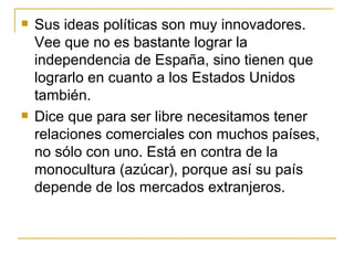 Sus ideas políticas son muy innovadores. Vee que no es bastante lograr la independencia de Espa ñ a, sino tienen que lograrlo en cuanto a los Estados Unidos también.  Dice que para ser libre necesitamos tener relaciones comerciales con muchos países, no sólo con uno. Está en contra de la monocultura (azúcar), porque así su país depende de los mercados extranjeros.  