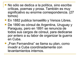 No sólo se dedica a la política, sino escribe críticas, poemas y prosa. También es muy significativo su enorme correspondencia. (27 tomos) En 1882 publica Ismaelillo y Versos Libres.  De 1890 es cónsul de Argentina, Uruguay y Paraguay, pero en 1891 se renuncia de todos sus cargos de cónsul, para dedicarse por entero a su labor de organizar la guerra en Cuba.  „ Fran Fernandina” se llama su plan, como invadir a Cuba coordinadamente con levantamientos internos.  