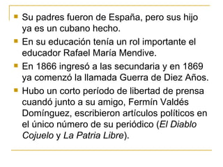 Su padres fueron de Espa ñ a, pero sus hijo ya es un cubano hecho. En su educación tenía un rol importante el educador Rafael María Mendive.  En 1866 ingresó a las secundaria y en 1869 ya comenzó la llamada Guerra de Diez A ñ os. Hubo un corto período de libertad de prensa cuandó junto a su amigo, Fermín Valdés Domínguez, escribieron artículos políticos en el único número de su periódico ( El Diablo Cojuelo  y  La Patria Libre ). 