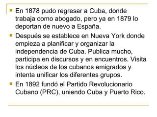 En 1878 pudo regresar a Cuba, donde trabaja como abogado, pero ya en 1879 lo deportan de nuevo a Espa ñ a.  Después se establece en Nueva York donde empieza a planificar y organizar la independencia de Cuba. Publica mucho, participa en discursos y en encuentros. Visita los núcleos de los cubanos emigrados y intenta unificar los diferentes grupos.  En 1892 fundó el Partido Revolucionario Cubano (PRC), uniendo Cuba y Puerto Rico. 