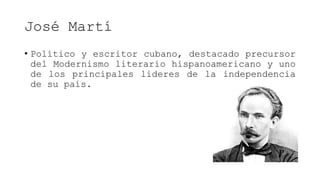 José Martí
• Político y escritor cubano, destacado precursor
del Modernismo literario hispanoamericano y uno
de los principales lideres de la independencia
de su país.
 