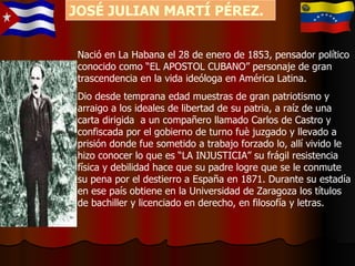 Nació en La Habana el 28 de enero de 1853, pensador político conocido como “EL APOSTOL CUBANO” personaje de gran trascendencia en la vida ideóloga en América Latina. Dio desde temprana edad muestras de gran patriotismo y arraigo a los ideales de libertad de su patria, a raíz de una carta dirigida  a un compañero llamado Carlos de Castro y confiscada por el gobierno de turno fuè juzgado y llevado a  prisión donde fue sometido a trabajo forzado lo, allí vivido le hizo conocer lo que es “LA INJUSTICIA” su frágil resistencia física y debilidad hace que su padre logre que se le conmute su pena por el destierro a España en 1871. Durante su estadía en ese país obtiene en la Universidad de Zaragoza los títulos de bachiller y licenciado en derecho, en filosofía y letras.  JOSÉ JULIAN MARTÍ PÉREZ. 