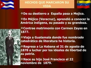 De su destierro a  España pasa a Mejico. En Méjico (Veracruz), aprendió a conocer la América indígena, su pasado y su grandeza. Contrae matrimonio con Carmen Zayas en 1877. Viaja a Guatemala donde fue nombrado catedrático de literatura he historia. Regresa a La Habana el 31 de agosto de 1878 a luchar por los ideales de libertad de su patria. Nace su hijo José Francisco el 22 noviembre de  1879. HECHOS QUE MARCARON SU VIDA 